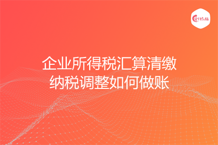 企業(yè)所得稅匯算清繳納稅調(diào)整如何做賬