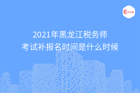 2021年黑龙江税务师考试补报名时间是什么时候