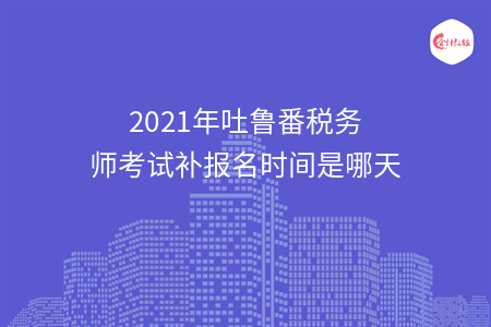2021年吐鲁番税务师考试补报名时间是哪天