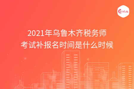 2021年乌鲁木齐税务师考试补报名时间是什么时候