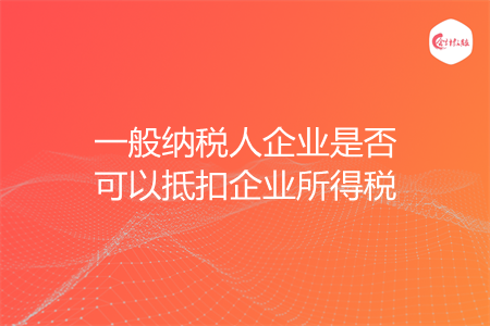 一般納稅人企業(yè)是否可以抵扣企業(yè)所得稅