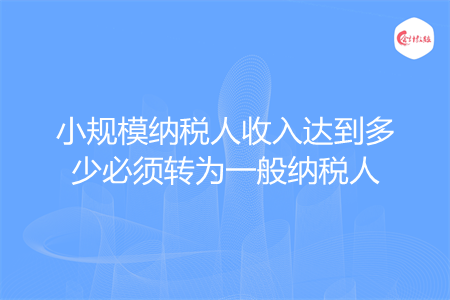 小規(guī)模納稅人收入達(dá)到多少必須轉(zhuǎn)為一般納稅人