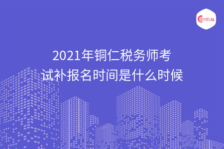 2021年铜仁税务师考试补报名时间是什么时候