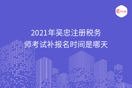 2021年吴忠注册税务师考试补报名时间是哪天