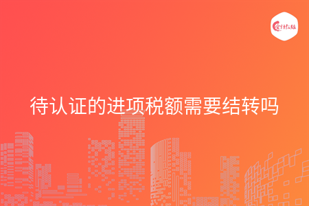 待认证的进项税额需要结转吗
