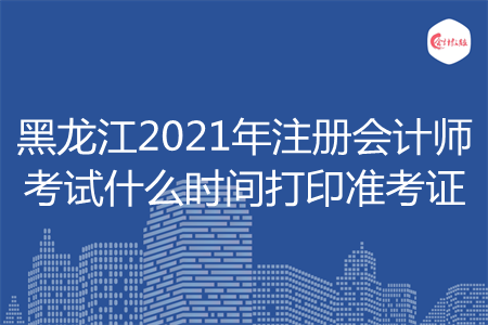 黑龙江2021年注册会计师考试什么时间打印准考证