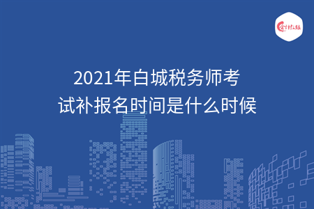2021年白城税务师考试补报名时间是什么时候