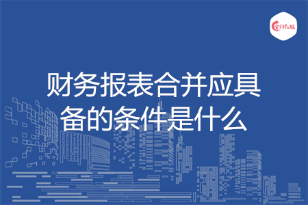 財(cái)務(wù)報(bào)表合并應(yīng)具備的條件是什么