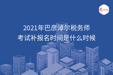 2021年巴彦淖尔税务师考试补报名时间是什么时候