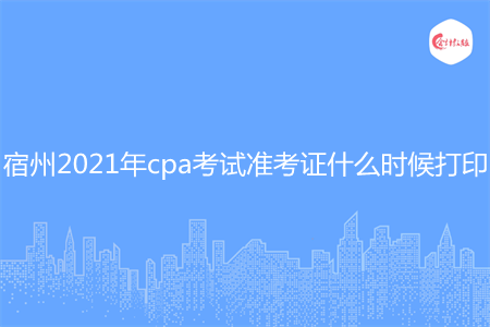 宿州2021年cpa考试准考证什么时候打印