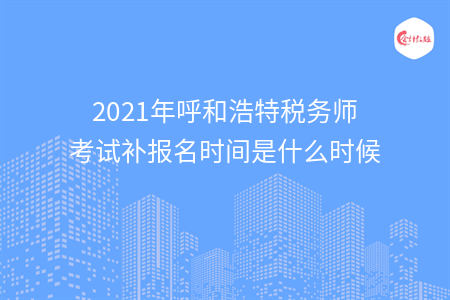 2021年呼和浩特税务师考试补报名时间是什么时候