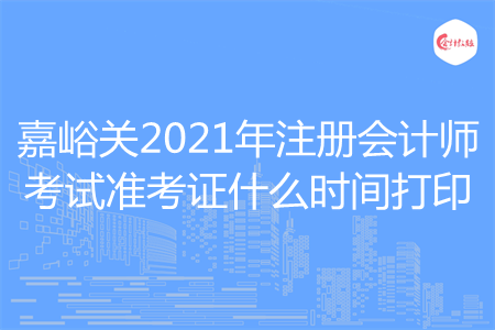 嘉峪关2021年注册会计师考试准考证什么时间打印