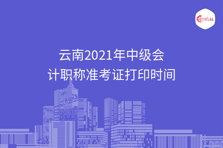 云南2021年中级会计职称准考证打印时间