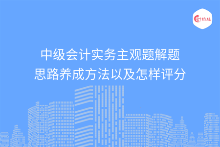 中级会计实务主观题解题思路养成方法以及怎样评分