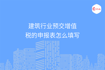 建筑行业预交增值税的申报表怎么填写