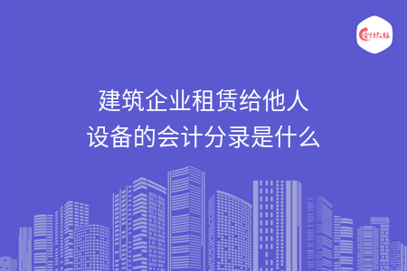 建筑企業(yè)租賃給他人設備的會計分錄是什么