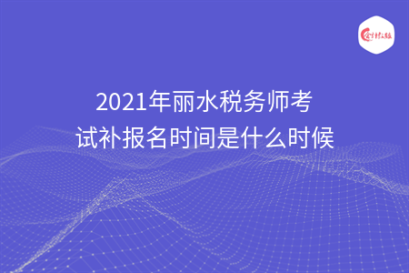 2021年丽水税务师考试补报名时间是什么时候