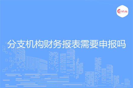 分支機構(gòu)財務報表需要申報嗎