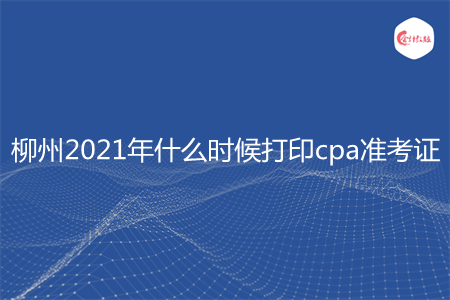 柳州2021年什么时候打印cpa准考证