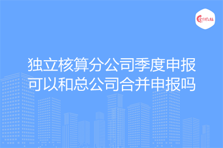 獨立核算分公司季度申報可以和總公司合并申報嗎