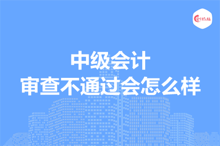 中级会计审查不通过会怎么样