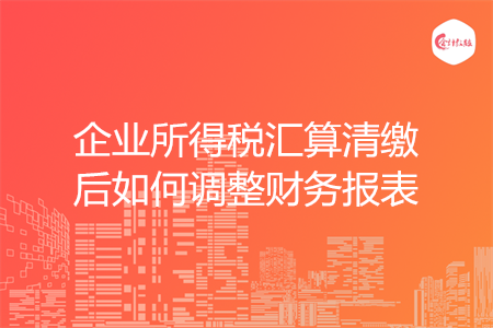 企業(yè)所得稅匯算清繳后如何調(diào)整財(cái)務(wù)報(bào)表