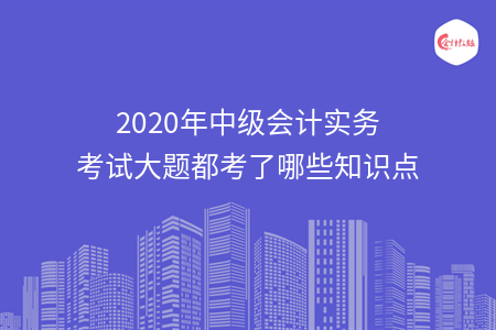 2020年中級(jí)會(huì)計(jì)實(shí)務(wù)考試大題都考了哪些知識(shí)點(diǎn)