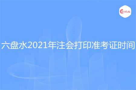 六盘水2021年注会打印准考证时间