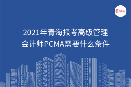 2021年青海報(bào)考高級管理會計(jì)師PCMA需要什么條件