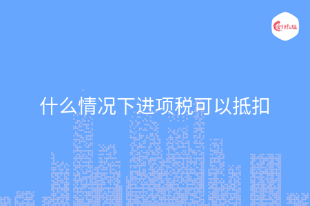 什么情況下進(jìn)項(xiàng)稅可以抵扣