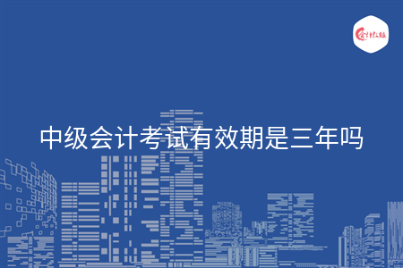 中级会计考试有效期是三年吗 中级会计考试有效期是三年吗