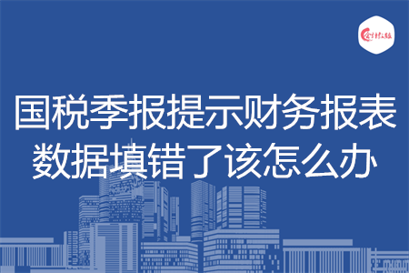 國(guó)稅季報(bào)提示財(cái)務(wù)報(bào)表數(shù)據(jù)填錯(cuò)了該怎么辦