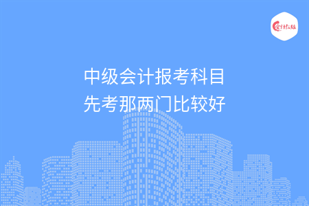 中级会计报考科目先考那两门比较好