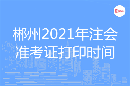 郴州2021年注会准考证打印时间