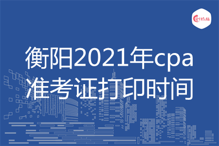 衡阳2021年cpa准考证打印时间