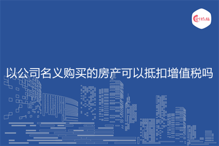 以公司名義購買的房產(chǎn)可以抵扣增值稅嗎
