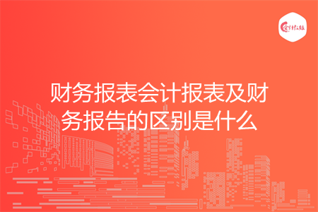 财务报表会计报表及财务报告的区别是什么