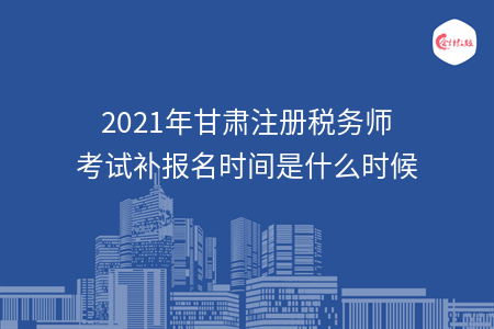 2021年甘肃注册税务师考试补报名时间是什么时候