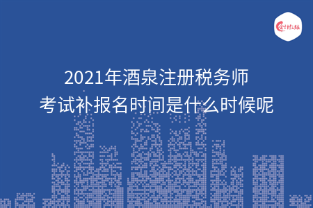 2021年酒泉注册税务师考试补报名时间是什么时候呢