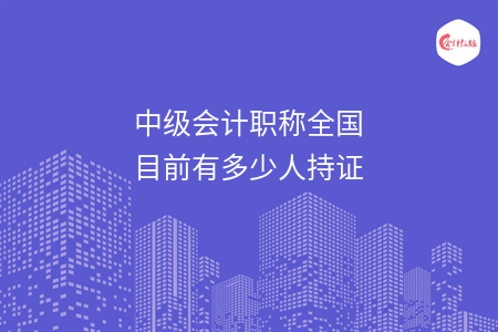 中级会计职称全国目前有多少人持证