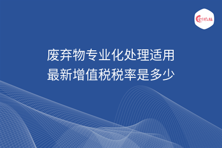 廢棄物專業(yè)化處理適用最新增值稅稅率是多少