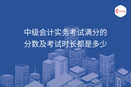中级会计实务考试满分的分数及考试时长都是多少 中级会计实务考试满分的分数及考试时长都是多少