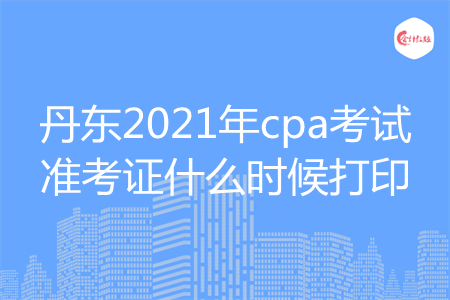 丹东2021年cpa考试准考证什么时候打印 丹东2021年cpa考试准考证什么时候打印
