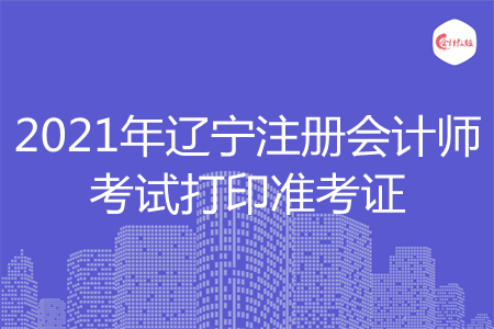 2021年辽宁注册会计师考试打印准考证 2021年辽宁注册会计师考试打印准考证