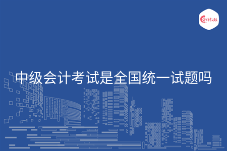 中级会计考试是全国统一试题吗 中级会计考试是全国统一试题吗
