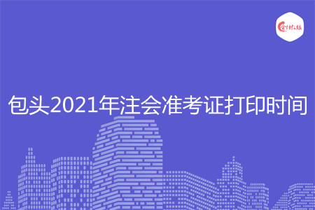 包头2021年注会准考证打印时间