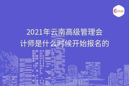 2021年云南高级管理会计师是什么时候开始报名的