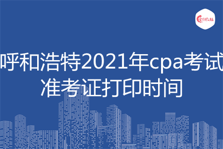 呼和浩特2021年cpa考试准考证打印时间