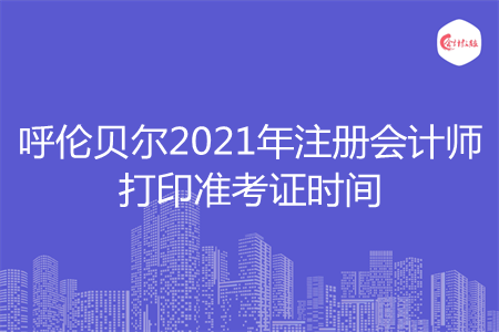 呼伦贝尔2021年注册会计师打印准考证时间