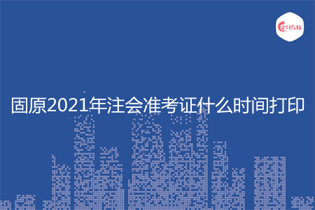 固原2021年注会准考证什么时间打印